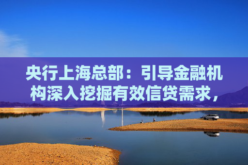 央行上海总部：引导金融机构深入挖掘有效信贷需求，保持上海信贷总量合理稳定增长