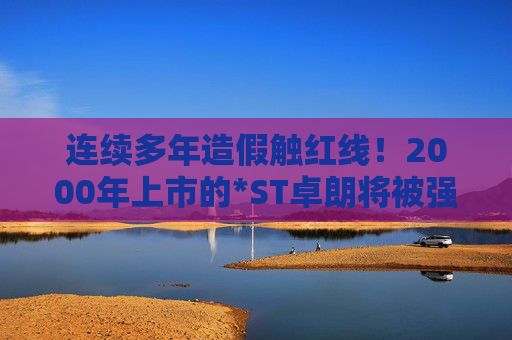 连续多年造假触红线！2000年上市的*ST卓朗将被强制退市