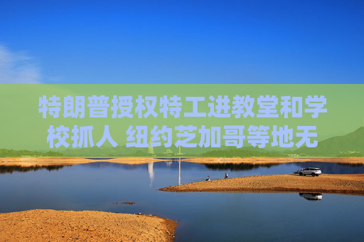 特朗普授权特工进教堂和学校抓人 纽约芝加哥等地无证移民陷入惶恐