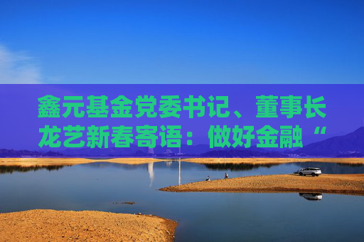 鑫元基金党委书记、董事长龙艺新春寄语：做好金融“五篇大文章”，持续为投资者创造长期稳健的回报