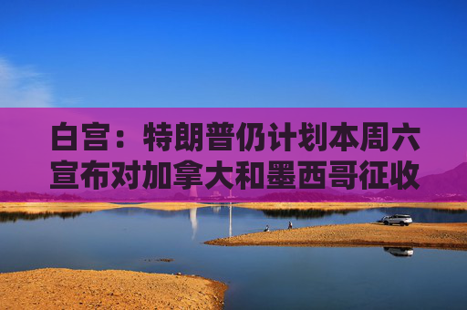 白宫：特朗普仍计划本周六宣布对加拿大和墨西哥征收关税