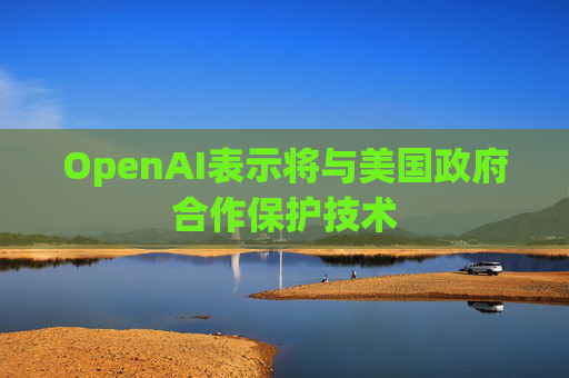 OpenAI表示将与美国政府合作保护技术