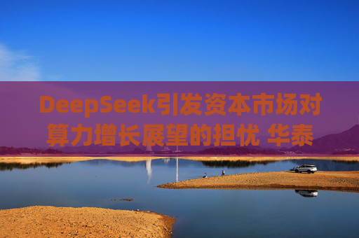 DeepSeek引发资本市场对算力增长展望的担忧 华泰证券分析