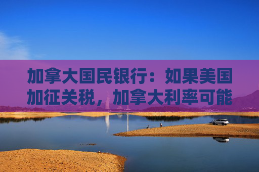 加拿大国民银行：如果美国加征关税，加拿大利率可能会进一步下降