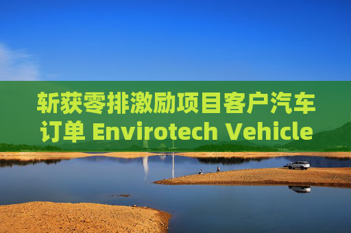 斩获零排激励项目客户汽车订单 Envirotech Vehicles盘前大涨超30%