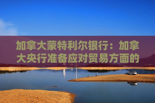 加拿大蒙特利尔银行：加拿大央行准备应对贸易方面的影响