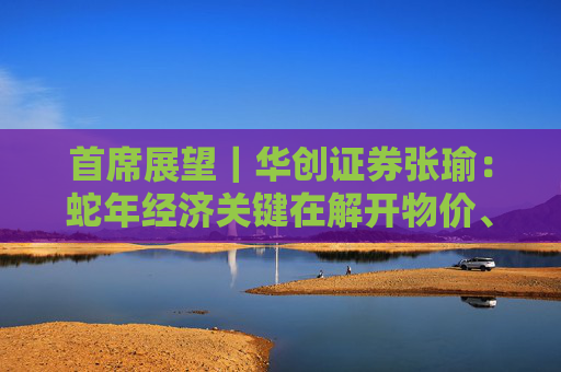 首席展望｜华创证券张瑜：蛇年经济关键在解开物价、房价与股价三螺旋