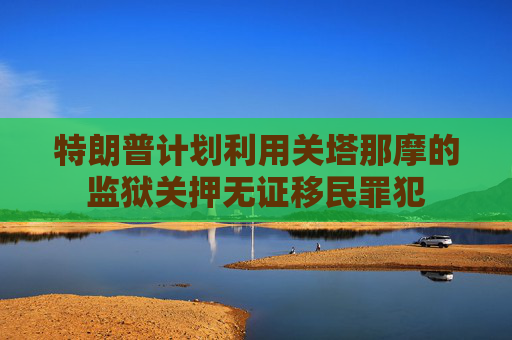 特朗普计划利用关塔那摩的监狱关押无证移民罪犯