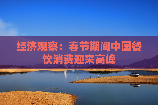 经济观察：春节期间中国餐饮消费迎来高峰