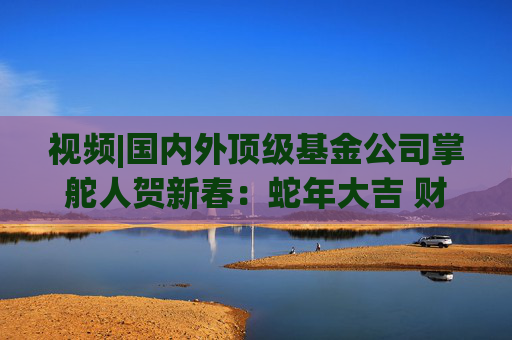 视频|国内外顶级基金公司掌舵人贺新春：蛇年大吉 财运亨通！