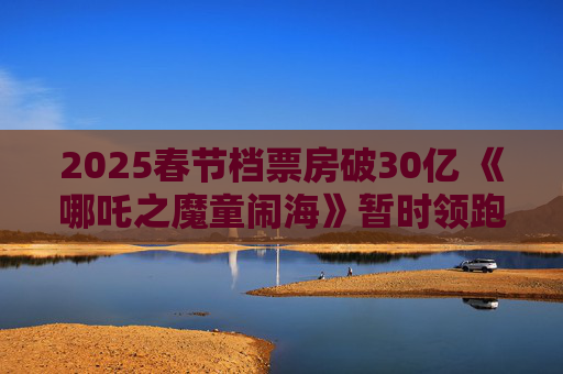 2025春节档票房破30亿 《哪吒之魔童闹海》暂时领跑