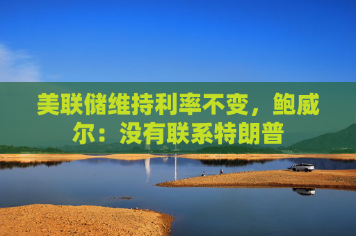 美联储维持利率不变，鲍威尔：没有联系特朗普