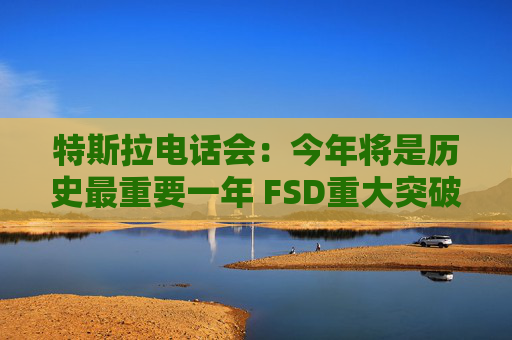 特斯拉电话会：今年将是历史最重要一年 FSD重大突破 机器人业务未来可能超过汽车