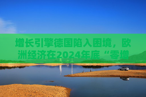 增长引擎德国陷入困境，欧洲经济在2024年底“零增长”