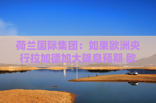 荷兰国际集团：如果欧洲央行拉加德加大降息预期 欧元面临风险