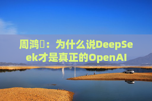 周鸿祎：为什么说DeepSeek才是真正的OpenAI
