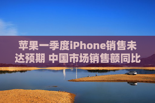苹果一季度iPhone销售未达预期 中国市场销售额同比下降11.1%