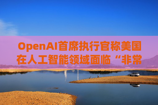 OpenAI首席执行官称美国在人工智能领域面临“非常真实的竞争”