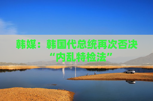 韩媒：韩国代总统再次否决“内乱特检法”