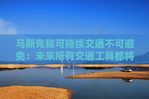 马斯克称可持续交通不可避免：未来所有交通工具都将是电动的