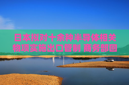 日本拟对十余种半导体相关物项实施出口管制 商务部回应