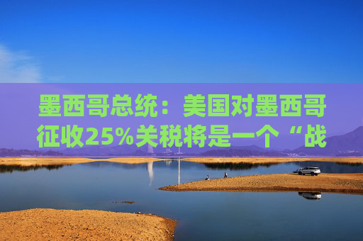 墨西哥总统：美国对墨西哥征收25%关税将是一个“战略错误”