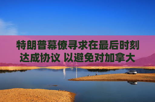 特朗普幕僚寻求在最后时刻达成协议 以避免对加拿大和墨西哥全面征收关税