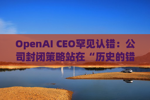 OpenAI CEO罕见认错：公司封闭策略站在“历史的错误一方”