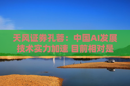 天风证券孔蓉：中国AI发展技术实力加速 目前相对是低估的