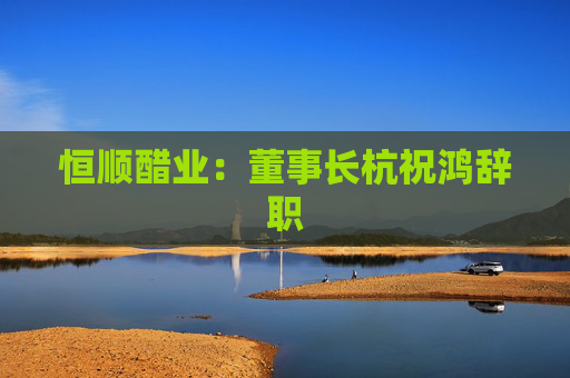 恒顺醋业：董事长杭祝鸿辞职