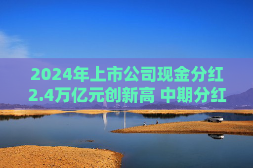 2024年上市公司现金分红2.4万亿元创新高 中期分红家数和金额倍增