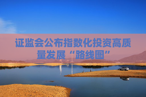 证监会公布指数化投资高质量发展“路线图”