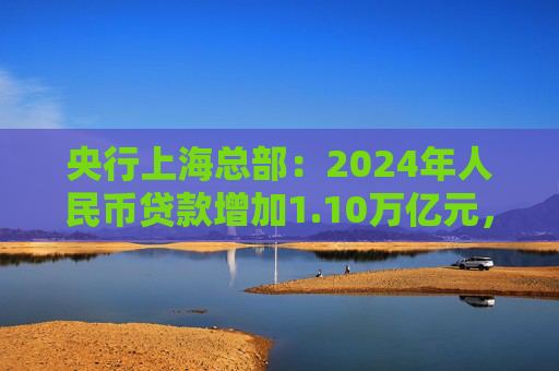 央行上海总部：2024年人民币贷款增加1.10万亿元，人民币存款增加1.49万亿元