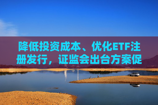 降低投资成本、优化ETF注册发行，证监会出台方案促指数化投资高质量发展