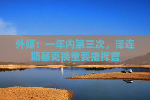 外媒：一年内第三次，泽连斯基更换重要指挥官