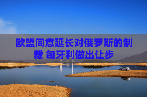欧盟同意延长对俄罗斯的制裁 匈牙利做出让步