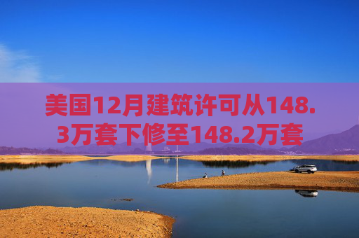 美国12月建筑许可从148.3万套下修至148.2万套