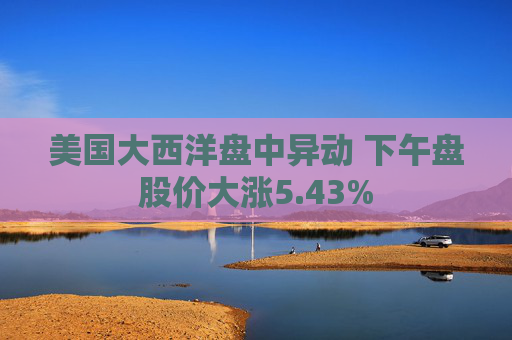 美国大西洋盘中异动 下午盘股价大涨5.43%