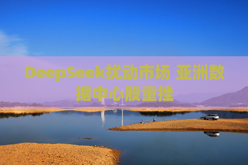 DeepSeek扰动市场 亚洲数据中心股重挫