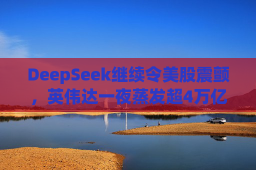 DeepSeek继续令美股震颤，英伟达一夜蒸发超4万亿