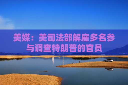 美媒：美司法部解雇多名参与调查特朗普的官员