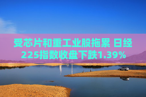 受芯片和重工业股拖累 日经225指数收盘下跌1.39%