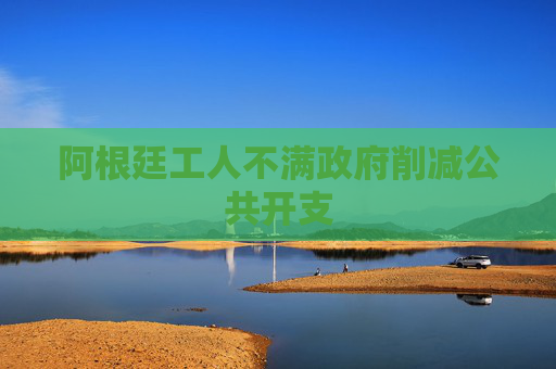 阿根廷工人不满政府削减公共开支