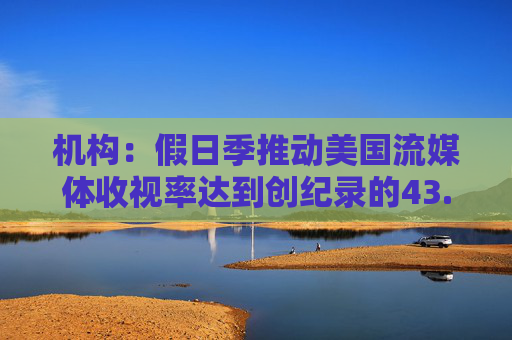 机构：假日季推动美国流媒体收视率达到创纪录的43.4%