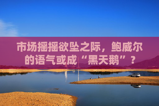 市场摇摇欲坠之际，鲍威尔的语气或成“黑天鹅”？