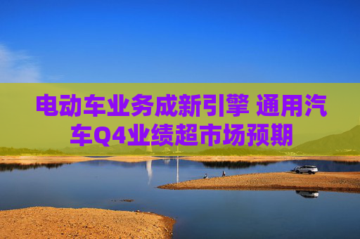 电动车业务成新引擎 通用汽车Q4业绩超市场预期