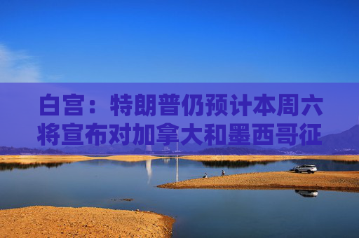 白宫：特朗普仍预计本周六将宣布对加拿大和墨西哥征收关税