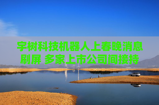 宇树科技机器人上春晚消息刷屏 多家上市公司间接持股宇树科技或有业务合作