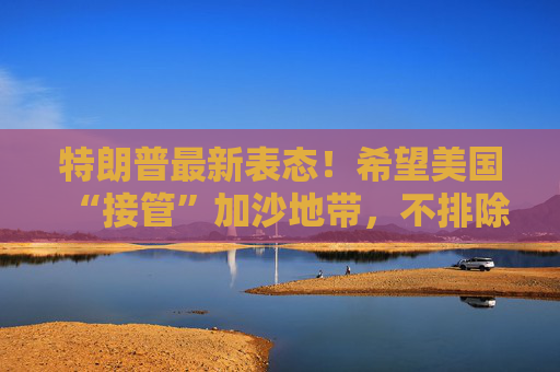 特朗普最新表态！希望美国“接管”加沙地带，不排除向加沙派遣美军