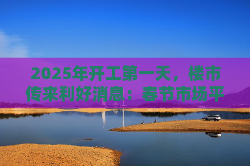 2025年开工第一天，楼市传来利好消息：春节市场平稳，专家称3月可能出现“小阳春”趋势